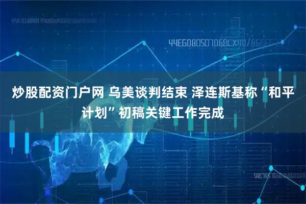 炒股配资门户网 乌美谈判结束 泽连斯基称“和平计划”初稿关键工作完成
