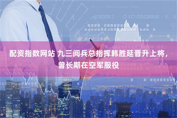配资指数网站 九三阅兵总指挥韩胜延晋升上将，曾长期在空军服役