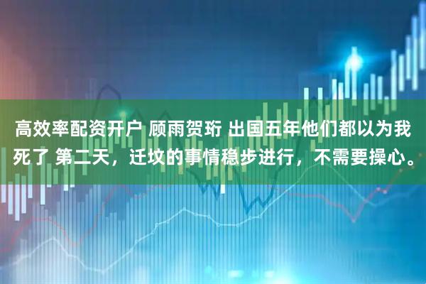 高效率配资开户 顾雨贺珩 出国五年他们都以为我死了 第二天，迁坟的事情稳步进行，不需要操心。