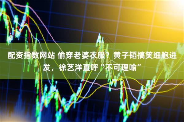 配资指数网站 偷穿老婆衣服？黄子韬搞笑细胞迸发，徐艺洋直呼“不可理喻”