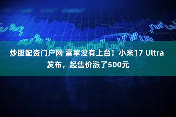 炒股配资门户网 雷军没有上台！小米17 Ultra 发布，起售价涨了500元