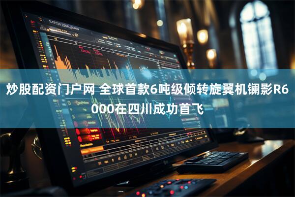 炒股配资门户网 全球首款6吨级倾转旋翼机镧影R6000在四川成功首飞