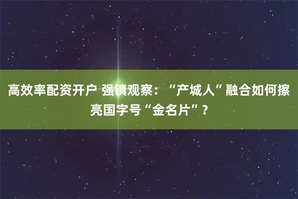 高效率配资开户 强镇观察：“产城人”融合如何擦亮国字号“金名片”？