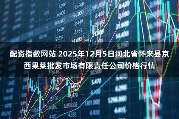 配资指数网站 2025年12月5日河北省怀来县京西果菜批发市场有限责任公司价格行情