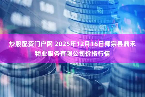 炒股配资门户网 2025年12月16日师宗县鼎禾物业服务有限公司价格行情
