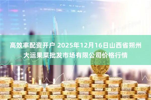 高效率配资开户 2025年12月16日山西省朔州大运果菜批发市场有限公司价格行情