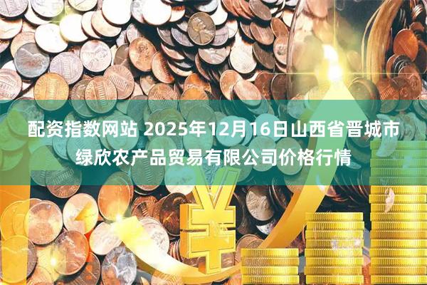 配资指数网站 2025年12月16日山西省晋城市绿欣农产品贸易有限公司价格行情