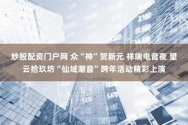 炒股配资门户网 众“神”贺新元 祥瑞电音夜 望云拾玖坊“仙域潮音”跨年活动精彩上演
