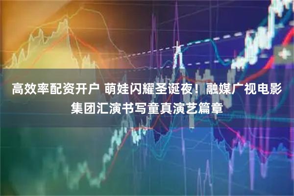 高效率配资开户 萌娃闪耀圣诞夜！融媒广视电影集团汇演书写童真演艺篇章