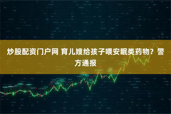 炒股配资门户网 育儿嫂给孩子喂安眠类药物？警方通报