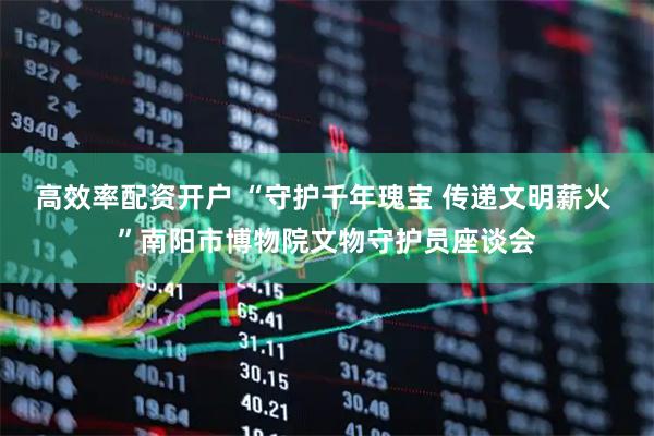 高效率配资开户 “守护千年瑰宝 传递文明薪火 ”南阳市博物院文物守护员座谈会
