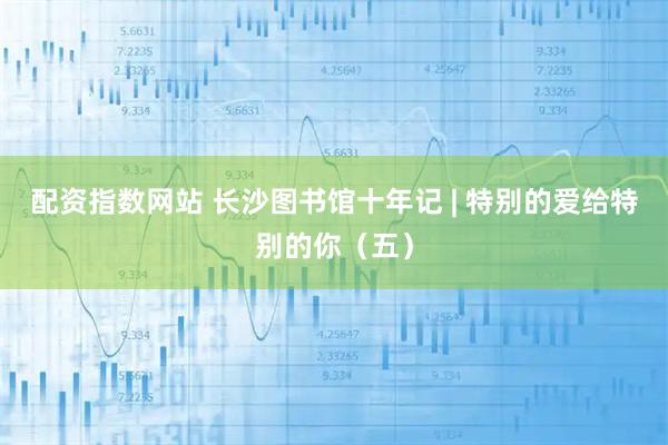 配资指数网站 长沙图书馆十年记 | 特别的爱给特别的你（五）