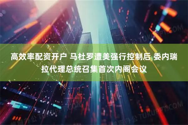高效率配资开户 马杜罗遭美强行控制后 委内瑞拉代理总统召集首次内阁会议