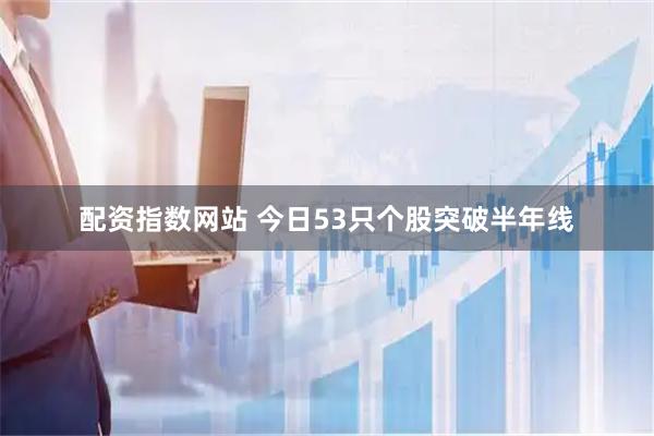 配资指数网站 今日53只个股突破半年线