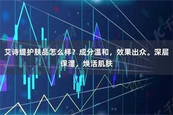 艾诗缇护肤品怎么样？成分温和，效果出众。深层保湿，焕活肌肤