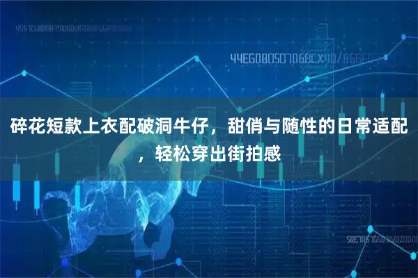 碎花短款上衣配破洞牛仔，甜俏与随性的日常适配，轻松穿出街拍感