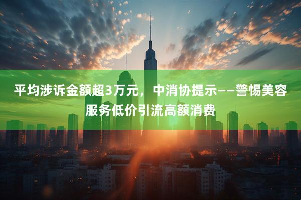 平均涉诉金额超3万元，中消协提示——警惕美容服务低价引流高额消费