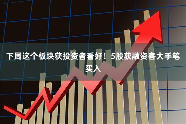 下周这个板块获投资者看好！5股获融资客大手笔买入