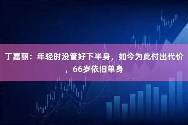 丁嘉丽：年轻时没管好下半身，如今为此付出代价，66岁依旧单身