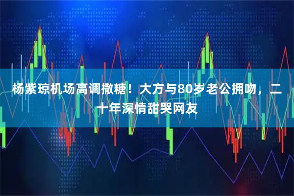 杨紫琼机场高调撒糖！大方与80岁老公拥吻，二十年深情甜哭网友