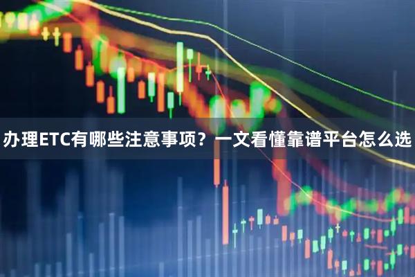 办理ETC有哪些注意事项？一文看懂靠谱平台怎么选