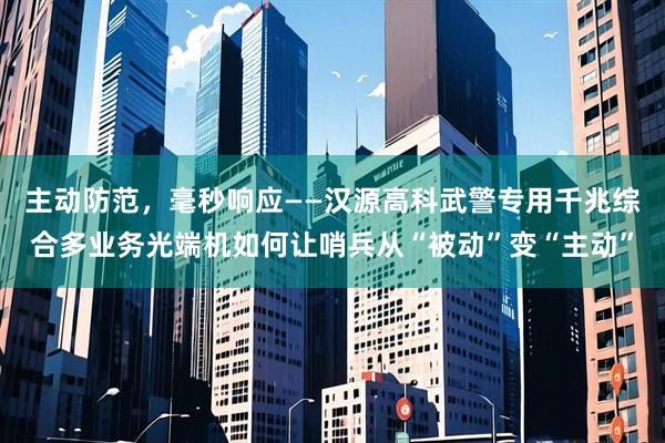 主动防范，毫秒响应——汉源高科武警专用千兆综合多业务光端机如何让哨兵从“被动”变“主动”