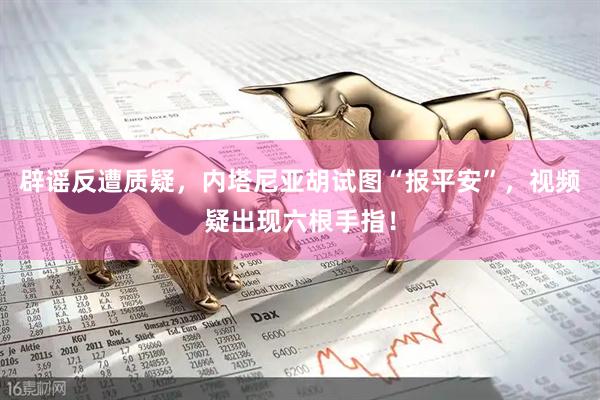 辟谣反遭质疑，内塔尼亚胡试图“报平安”，视频疑出现六根手指！