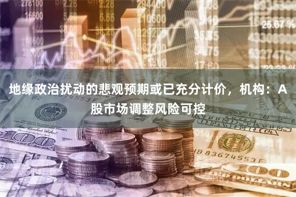地缘政治扰动的悲观预期或已充分计价，机构：A股市场调整风险可控