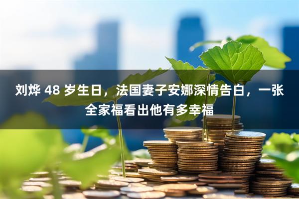 刘烨 48 岁生日，法国妻子安娜深情告白，一张全家福看出他有多幸福