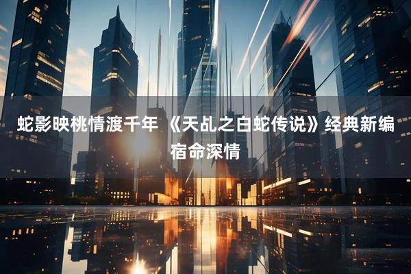 蛇影映桃情渡千年 《天乩之白蛇传说》经典新编宿命深情