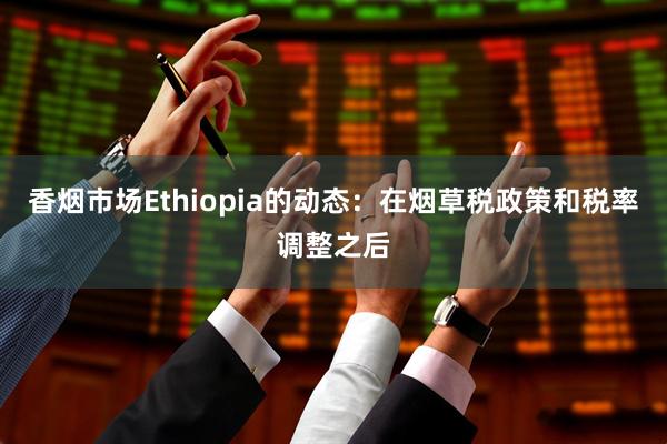 香烟市场Ethiopia的动态：在烟草税政策和税率调整之后