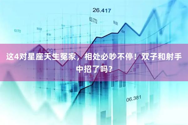 这4对星座天生冤家，相处必吵不停！双子和射手中招了吗？