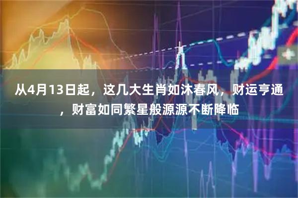 从4月13日起，这几大生肖如沐春风，财运亨通，财富如同繁星般源源不断降临