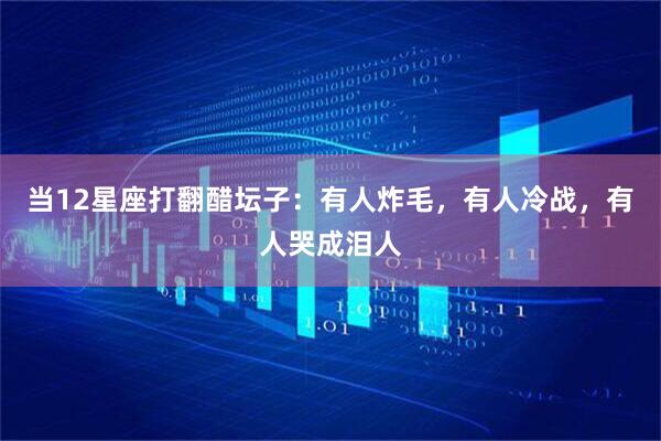 当12星座打翻醋坛子：有人炸毛，有人冷战，有人哭成泪人