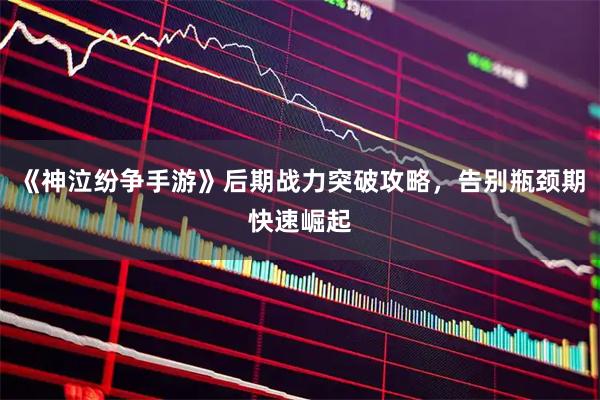 《神泣纷争手游》后期战力突破攻略，告别瓶颈期快速崛起