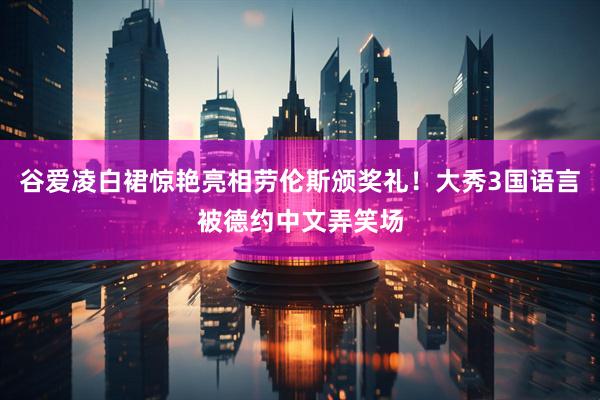 谷爱凌白裙惊艳亮相劳伦斯颁奖礼！大秀3国语言被德约中文弄笑场