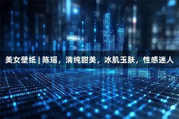 美女壁纸 | 陈瑶，清纯甜美，冰肌玉肤，性感迷人