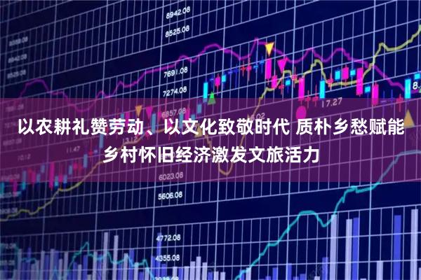 以农耕礼赞劳动、以文化致敬时代 质朴乡愁赋能乡村怀旧经济激发文旅活力