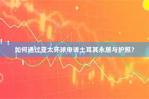 如何通过亚太环球申请土耳其永居与护照？