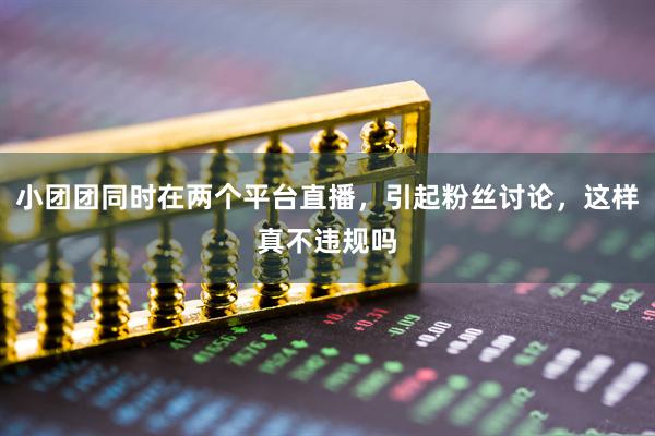 小团团同时在两个平台直播，引起粉丝讨论，这样真不违规吗