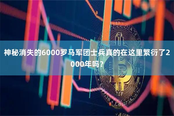 神秘消失的6000罗马军团士兵真的在这里繁衍了2000年吗？
