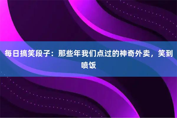 每日搞笑段子：那些年我们点过的神奇外卖，笑到喷饭