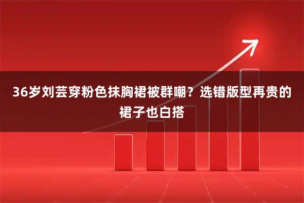 36岁刘芸穿粉色抹胸裙被群嘲？选错版型再贵的裙子也白搭