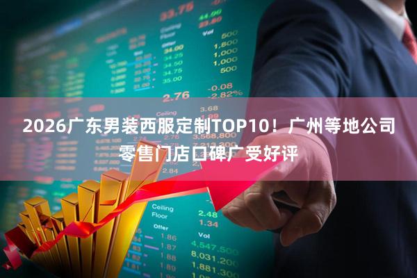 2026广东男装西服定制TOP10！广州等地公司零售门店口碑广受好评