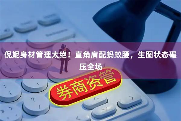 倪妮身材管理太绝！直角肩配蚂蚁腰，生图状态碾压全场