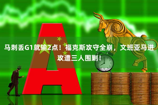 马刺丢G1就输2点！福克斯攻守全崩，文班亚马进攻遭三人围剿！