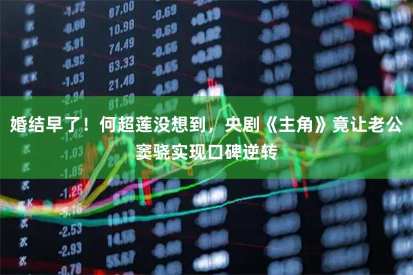 婚结早了！何超莲没想到，央剧《主角》竟让老公窦骁实现口碑逆转