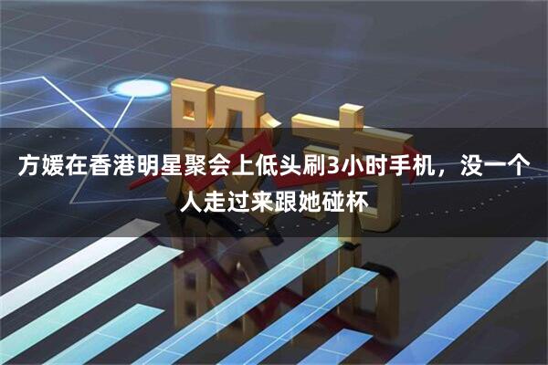 方媛在香港明星聚会上低头刷3小时手机，没一个人走过来跟她碰杯