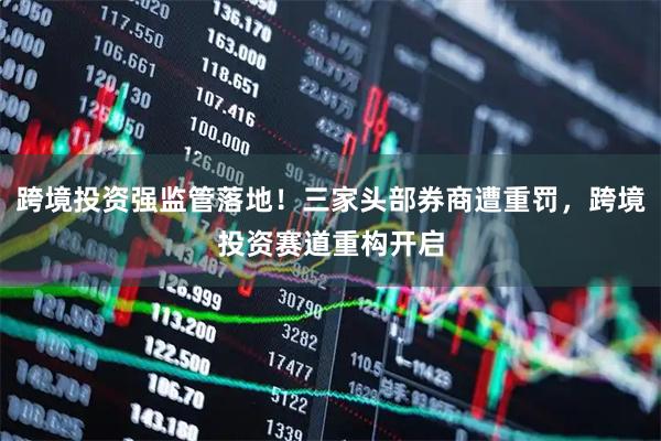 跨境投资强监管落地！三家头部券商遭重罚，跨境投资赛道重构开启