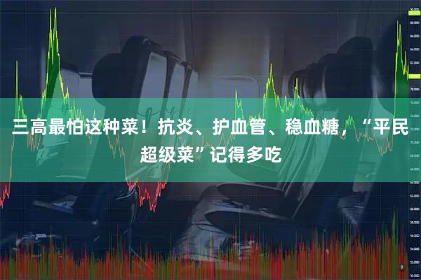 三高最怕这种菜！抗炎、护血管、稳血糖，“平民超级菜”记得多吃
